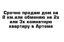 Срочно продам дом на 8 км.или обменяю на 2х или 3х комнатную квартиру в Артеме